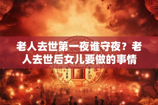 老人去世第一夜谁守夜？老人去世后女儿要做的事情