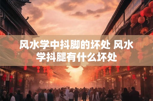 风水学中抖脚的坏处 风水学抖腿有什么坏处