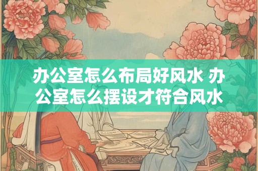 办公室怎么布局好风水 办公室怎么摆设才符合风水
