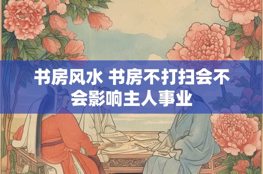 书房风水 书房不打扫会不会影响主人事业