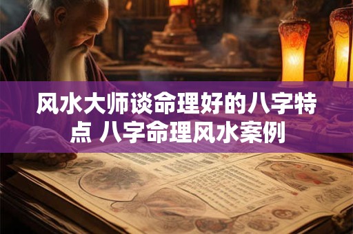 风水大师谈命理好的八字特点 八字命理风水案例