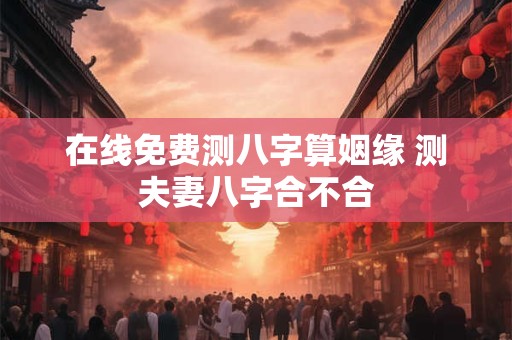 在线免费测八字算姻缘 测夫妻八字合不合
