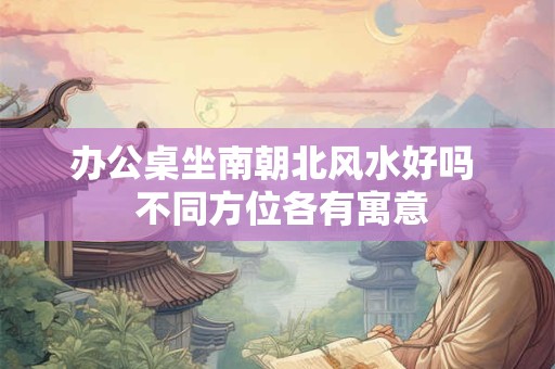 办公桌坐南朝北风水好吗  不同方位各有寓意
