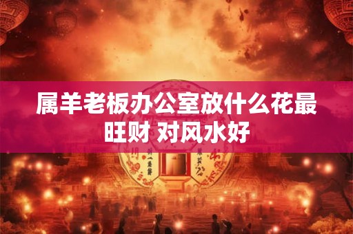 属羊老板办公室放什么花最旺财 对风水好