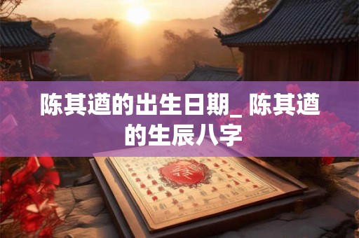 陈其遒的出生日期_ 陈其遒 的生辰八字