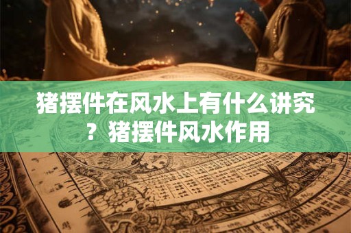 猪摆件在风水上有什么讲究？猪摆件风水作用