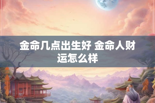 金命几点出生好 金命人财运怎么样