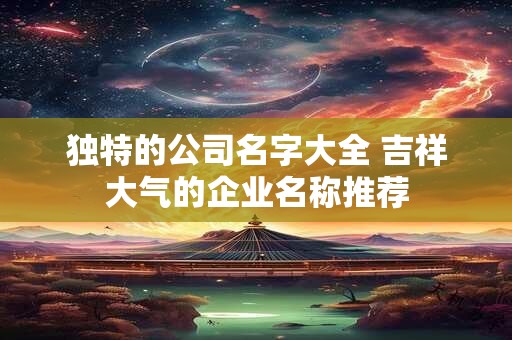 独特的公司名字大全 吉祥大气的企业名称推荐