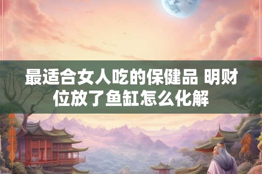 最适合女人吃的保健品 明财位放了鱼缸怎么化解