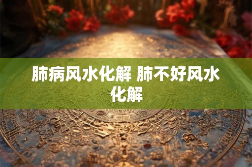 肺病风水化解 肺不好风水化解