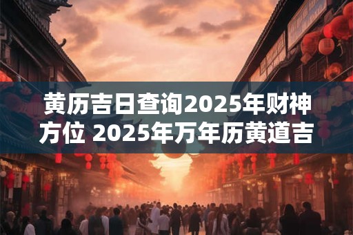黄历吉日查询2025年财神方位 2025年万年历黄道吉日