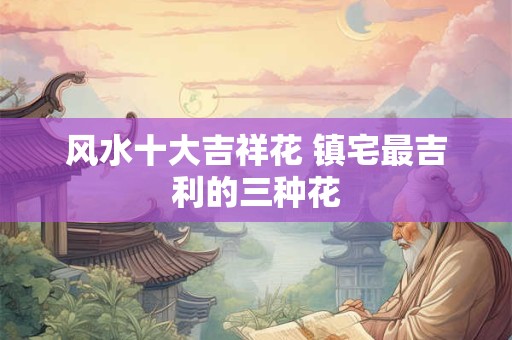 风水十大吉祥花 镇宅最吉利的三种花