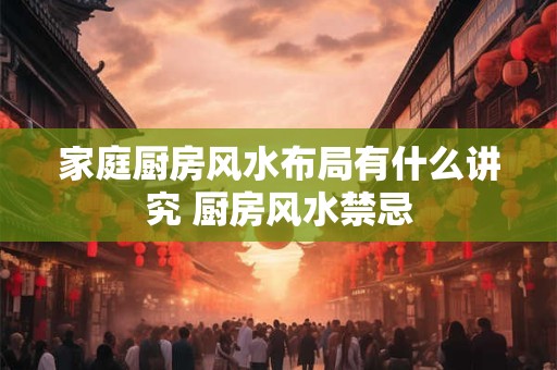 家庭厨房风水布局有什么讲究 厨房风水禁忌