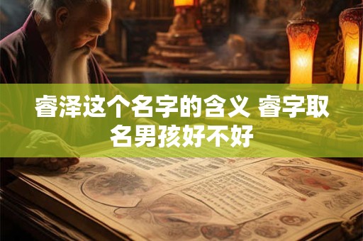 睿泽这个名字的含义 睿字取名男孩好不好