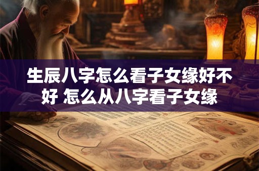 生辰八字怎么看子女缘好不好 怎么从八字看子女缘