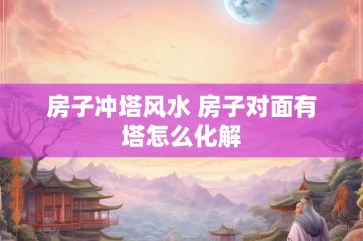 房子冲塔风水 房子对面有塔怎么化解