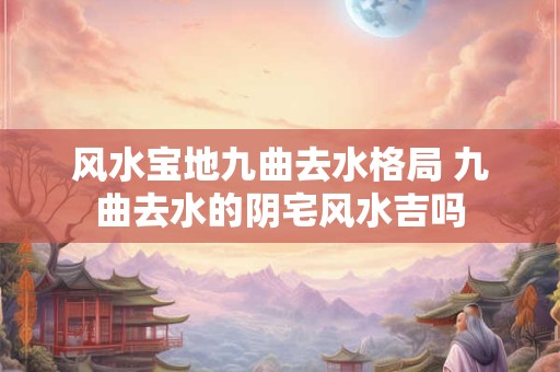 风水宝地九曲去水格局 九曲去水的阴宅风水吉吗