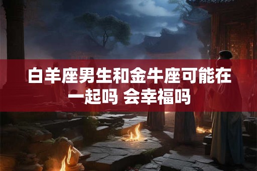 白羊座男生和金牛座可能在一起吗 会幸福吗