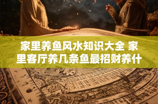 详细阅读:家里养鱼风水知识大全 家里客厅养几条鱼最招财养什么鱼旺财 家里养鱼风水知识大全 家里客厅养几条鱼最招财养什么鱼旺财