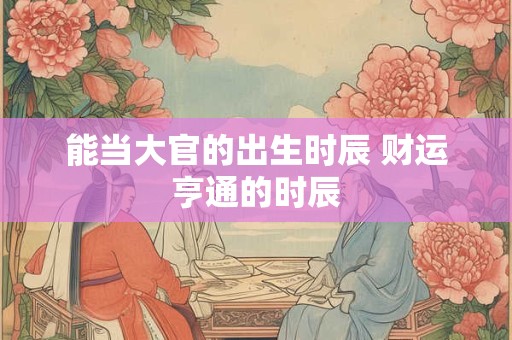 能当大官的出生时辰 财运亨通的时辰