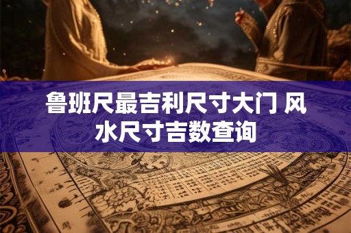 鲁班尺最吉利尺寸大门 风水尺寸吉数查询