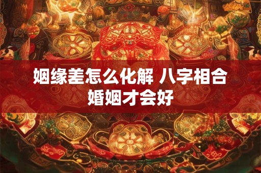 姻缘差怎么化解 八字相合婚姻才会好