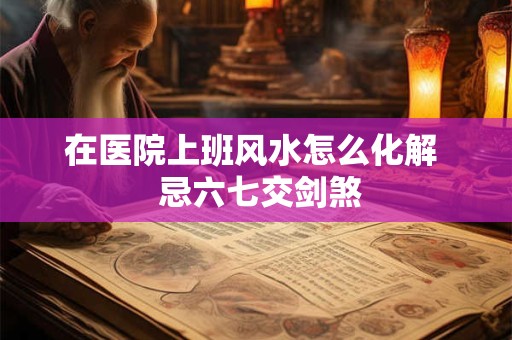 在医院上班风水怎么化解  忌六七交剑煞