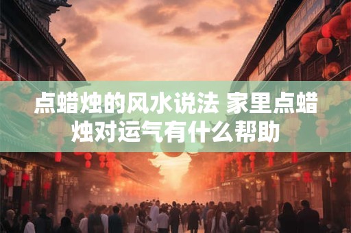 点蜡烛的风水说法 家里点蜡烛对运气有什么帮助