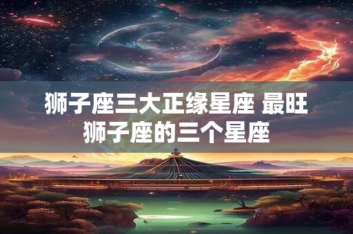 狮子座三大正缘星座 最旺狮子座的三个星座