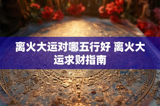 离火大运对哪五行好 离火大运求财指南