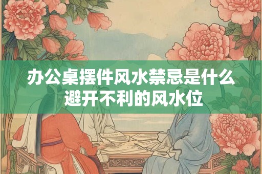 办公桌摆件风水禁忌是什么 避开不利的风水位