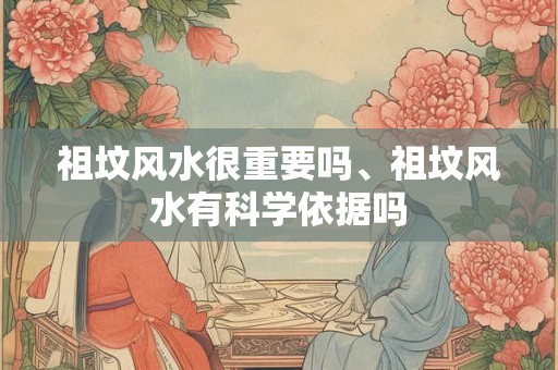 祖坟风水很重要吗、祖坟风水有科学依据吗