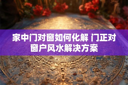 家中门对窗如何化解 门正对窗户风水解决方案
