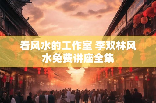 看风水的工作室 李双林风水免费讲座全集