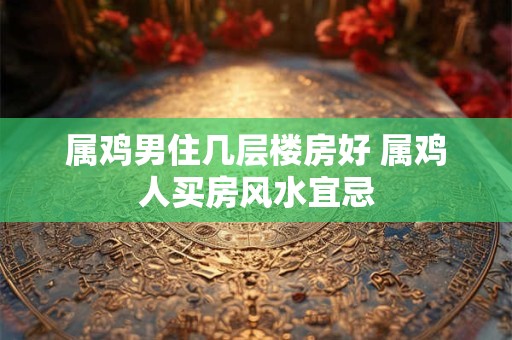 属鸡男住几层楼房好 属鸡人买房风水宜忌