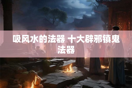 吸风水的法器 十大辟邪镇鬼法器