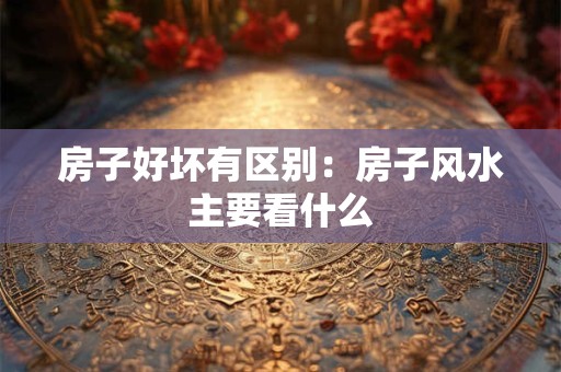 房子好坏有区别：房子风水主要看什么