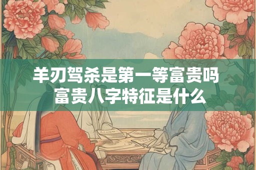 羊刃驾杀是第一等富贵吗  富贵八字特征是什么