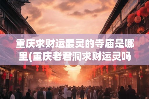 重庆求财运最灵的寺庙是哪里(重庆老君洞求财运灵吗)