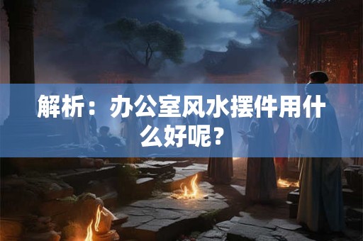 解析：办公室风水摆件用什么好呢？