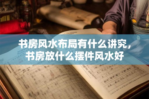 书房风水布局有什么讲究，书房放什么摆件风水好