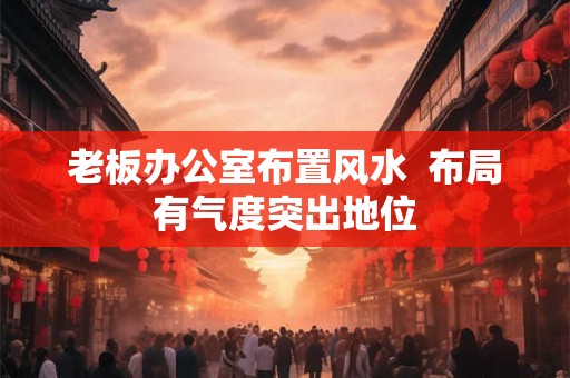 老板办公室布置风水  布局有气度突出地位