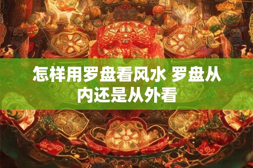 怎样用罗盘看风水 罗盘从内还是从外看