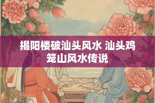 揭阳楼破汕头风水 汕头鸡笼山风水传说 揭阳楼破汕头风水 汕头鸡笼山风水传说
