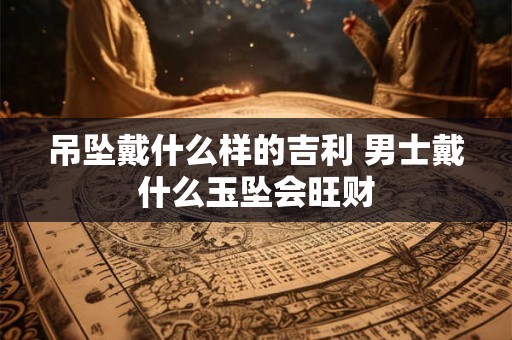 吊坠戴什么样的吉利 男士戴什么玉坠会旺财