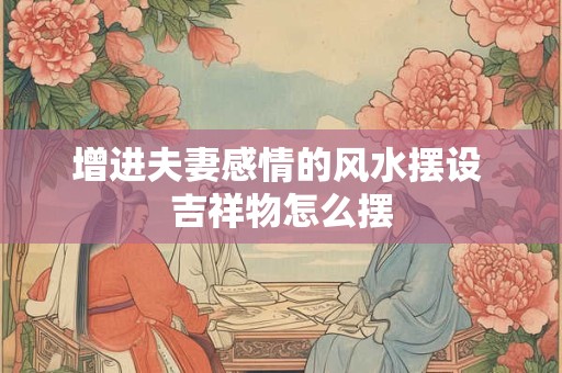 增进夫妻感情的风水摆设 吉祥物怎么摆