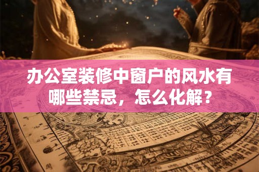 办公室装修中窗户的风水有哪些禁忌，怎么化解？