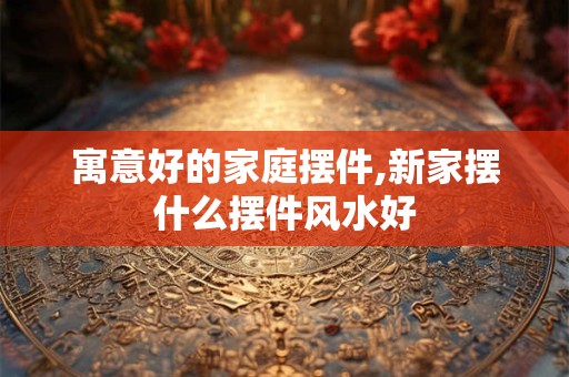 寓意好的家庭摆件,新家摆什么摆件风水好