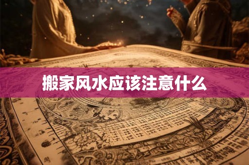 搬家风水应该注意什么