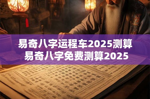 易奇八字运程车2025测算 易奇八字免费测算2025
